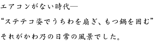 エアコンがない時代― “ステテコ姿でうちわを扇ぎ、もつ鍋を囲む” それがかわ乃の日常の風景でした。