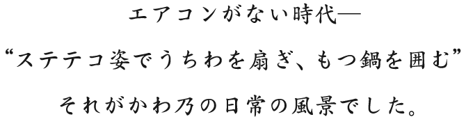 エアコンがない時代― “ステテコ姿でうちわを扇ぎ、もつ鍋を囲む” それがかわ乃の日常の風景でした。